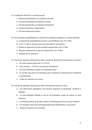 13. La depleción del hierro se caracteriza por:
       a.- Sideremia disminuida con transferrina elevada
       b.- Ferritina disminuida con sideremia normal
       c.- Ferritina disminuida con sideremia disminuida
       d.- Anemia microcítica e hipocrómica
       e.- No tiene traducción analítica


14. En las anemias megaloblásticas el control de la respuesta terapéutica se realiza mediante:
       a.- La generación megaloblástica revierte a normoblástica a los 10-15 días
       b.- A los 3-7 días se alcanzan tasas muy elevadas de reticulocitos
       c.- Prueba de supresión de la deoxiuridina normalizado a los 6-7 días
       d.- Requiere medición de niveles de vitamina B12 a los 10 días
       e.- Ninguno de los anteriores


15. Cual de las siguientes afirmaciones sobre el ancho de distribución eritrocitaria es correcta?
       a. - Su valor normal oscila entre 11.5-14.5%
       b. - Esta elevado (> 14.5%) en las anemias ferropénicas
       c. - Su valor permanece normal en la talasemia minor
       d. - Es un dato mas precoz de ferropenia que la sideremia, la saturación de transferrina
          y la ferritinemia.
       e. - Todas las anteriores son ciertas


16. Cual de las siguientes afirmaciones sobre la ß-talasemia mayor es cierta:
       a. - Las alteraciones esqueléticas mas precoces aparecen en metacarpio, metatarso y
          falanges.
       b. - La miocardiopatía dilatada es una de las principales causas de muerte en estos
          enfermos.
       c. - La desferroxiamina es útil para reducir la sobrecarga de hierro en estos enfermos.
       d. - Los hematíes tienen una morfología típicamente hipocrómica y microcítica.
       e. - Todas las anteriores son correctas.




                                                                                              25
 