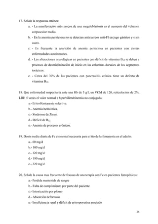 17. Señale la respuesta errónea:
       a. - La manifestación más precoz de una megaloblastosis es el aumento del volumen
          corpuscular medio.
       b. - En la anemia perniciosa no se detectan anticuerpos anti-FI en jugo gástrico y si en
          suero.
       c. - Es frecuente la aparición de anemia perniciosa en pacientes con ciertas
          enfermedades autoinmunes.
       d. - Las alteraciones neurológicas en pacientes con déficit de vitamina B12 se deben a
          procesos de desmielinización de inicio en las columnas dorsales de los segmentos
          torácicos.
       e. - Cerca del 30% de los pacientes con pancreatitis crónica tiene un defecto de
          vitamina B12.


18. Que enfermedad sospecharía ante una Hb de 5 g/l, un VCM de 120, reticulocitos de 2%,
LDH 5 veces el valor normal e hiperbilirrubinemia no conjugada.
       a.- Eritroblastopenia selectiva.
       b.- Anemia hemolítica.
       c.- Síndrome de Zieve.
       d.- Déficit de B12.
       e.- Anemia de procesos crónicos.


19. Dosis media diaria de Fe elemental necesaria para el tto de la ferropenia en el adulto.
       a.- 60 mg/d
       b.- 100 mg/d
       c.- 120 mg/d
       d.- 180 mg/d
       e.- 220 mg/d


20. Señale la causa mas frecuente de fracaso de una terapia con Fe en pacientes ferropénicos:
       a.- Perdida mantenida de sangre
       b.- Falta de cumplimiento por parte del paciente
       c.- Intoxicación por plomo
       d.- Absorción defectuosa
       e.- Insuficiencia renal y déficit de eritropoyetina asociado

                                                                                              26
 