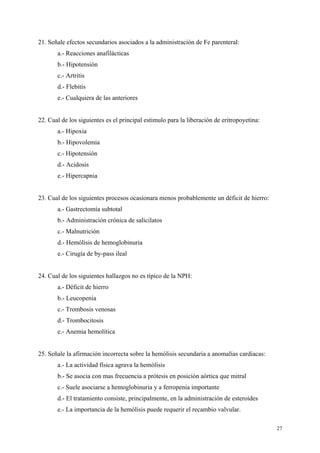 21. Señale efectos secundarios asociados a la administración de Fe parenteral:
       a.- Reacciones anafilácticas
       b.- Hipotensión
       c.- Artritis
       d.- Flebitis
       e.- Cualquiera de las anteriores


22. Cual de los siguientes es el principal estimulo para la liberación de eritropoyetina:
       a.- Hipoxia
       b.- Hipovolemia
       c.- Hipotensión
       d.- Acidosis
       e.- Hipercapnia


23. Cual de los siguientes procesos ocasionara menos probablemente un déficit de hierro:
       a.- Gastrectomía subtotal
       b.- Administración crónica de salicilatos
       c.- Malnutrición
       d.- Hemólisis de hemoglobinuria
       e.- Cirugía de by-pass ileal


24. Cual de los siguientes hallazgos no es típico de la NPH:
       a.- Déficit de hierro
       b.- Leucopenia
       c.- Trombosis venosas
       d.- Trombocitosis
       e.- Anemia hemolítica


25. Señale la afirmación incorrecta sobre la hemólisis secundaria a anomalías cardiacas:
       a.- La actividad física agrava la hemólisis
       b.- Se asocia con mas frecuencia a prótesis en posición aórtica que mitral
       c.- Suele asociarse a hemoglobinuria y a ferropenia importante
       d.- El tratamiento consiste, principalmente, en la administración de esteroides
       e.- La importancia de la hemólisis puede requerir el recambio valvular.

                                                                                            27
 