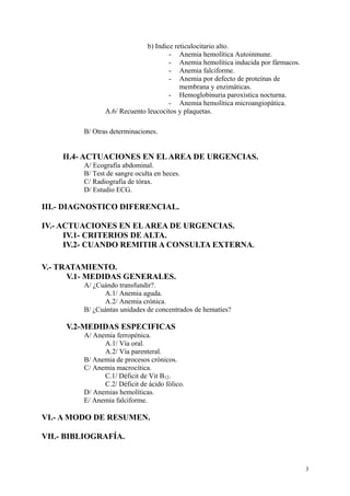 b) Indice reticulocitario alto.
                                      - Anemia hemolítica Autoinmune.
                                      - Anemia hemolítica inducida por fármacos.
                                      - Anemia falciforme.
                                      - Anemia por defecto de proteínas de
                                          membrana y enzimáticas.
                                      - Hemoglobinuria paroxística nocturna.
                                      - Anemia hemolítica microangiopática.
                A.6/ Recuento leucocitos y plaquetas.

         B/ Otras determinaciones.


    II.4- ACTUACIONES EN EL AREA DE URGENCIAS.
         A/ Ecografía abdominal.
         B/ Test de sangre oculta en heces.
         C/ Radiografía de tórax.
         D/ Estudio ECG.

III.- DIAGNOSTICO DIFERENCIAL.

IV.- ACTUACIONES EN EL AREA DE URGENCIAS.
      IV.1- CRITERIOS DE ALTA.
      IV.2- CUANDO REMITIR A CONSULTA EXTERNA.

V.- TRATAMIENTO.
      V.1- MEDIDAS GENERALES.
         A/ ¿Cuándo transfundir?.
               A.1/ Anemia aguda.
               A.2/ Anemia crónica.
         B/ ¿Cuántas unidades de concentrados de hematíes?

     V.2-MEDIDAS ESPECIFICAS
         A/ Anemia ferropénica.
               A.1/ Vía oral.
               A.2/ Vía parenteral.
         B/ Anemia de procesos crónicos.
         C/ Anemia macrocítica.
               C.1/ Déficit de Vit B12.
               C.2/ Déficit de ácido fólico.
         D/ Anemias hemolíticas.
         E/ Anemia falciforme.

VI.- A MODO DE RESUMEN.

VII.- BIBLIOGRAFÍA.


                                                                                   3
 