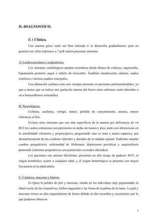 II.-DIAGNOSTICO.


        ΙΙ.1.Clínica.
        Una anemia grave suele ser bien tolerada si se desarrolla gradualmente, pero en
general con cifras inferiores a 7 g/dl suelen presentar síntomas.


A/ Cardiovasculares y respiratorios.
        Los síntomas cardiológicos pueden extenderse desde disnea de esfuerzo, taquicardia,
hipotensión postural, angor e infarto de miocardio. También claudicación, edemas, soplos
sistólicos e incluso cuadros sincopales.
        Una dilatación cardiaca esta casi siempre presente en pacientes politransfundidos, ya
que a menos que se realice una quelación intensa del hierro estos enfermos están abocados a
un a hemosiderosis miocárdica.


B/ Neurológicos.
        Cefaleas, acúfenos, vértigo, mareo, pérdida de concentración, astenia, menor
tolerancia al frío.
        Existen otros síntomas que son más específicos de la anemia por deficiencia de vit
B12 los cuales comienzan con parestesias en dedos de manos y pies, junto con alteraciones en
la sensibilidad vibratoria y propioceptiva, progresando sino se trata a ataxia espástica, por
desmielinización de los cordones laterales y dorsales de la médula espinal. Pudiendo simular
cuadros psiquiátricos: enfermedad de Alzheimer, depresiones psicóticas y esquizofrenia
paranoide (síntomas psiquiátricos con potenciales evocados alterados).
        Los pacientes con anemia falciforme, presentan un alto riesgo de padecer ACV, el
origen trombótico ocurre a cualquier edad, y el origen hemorrágico se presenta con mayor
frecuencia en la edad adulta.


C/ Cutáneos, mucosas y faneras.
        Es típica la palidez de piel y mucosas, siendo en los individuos muy pigmentados la
observación de las conjuntivas, lechos ungueales y las líneas de la palma de la mano. La piel y
mucosas tienen un alto requerimiento de hierro debido al alto recambio y crecimiento por lo
que podemos observar:


                                                                                             5
 