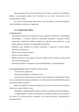Otra característica de la anemia falciforme, son las úlceras maleolares de predominio
bilateral, cuya patogénia parece estar relacionada con las crisis vaso-oclusivas de la
microcirculación cutánea.
       En el niño la anemia puede causar retraso en el crecimiento y síntomas neurológicos
como irritabilidad, somnolencia e inapetencia.


       ΙΙ.2. Exploración clínica.
A/ Historia clínica.
-   Antecedentes familiares para descartar anemias congénitas, hereditarias o enfermedades
    inmunológicas.     La historia familiar de enfermedad autoinmune, incluyendo tiroides,
    suprarrenales, alteraciones cutáneas (vitiligo) nos sugerirán anemia perniciosa, ya que
    pueden confluir en familias con enfermedades autoinmunes.
-   Ocupación, para identificar las anemias secundarias a exposición a tóxicos (plomo,
    radiaciones ionizantes etc)
-   Hábitos sociales (alcohol, drogas).
-   Historia de viajes (malaria).
-   Hábitos alimenticios. Para asegurar el aporte completo de los nutrientes necesarios para
    una correcta hematopoyesis.
-   Historia de sangrado o traumatismos, toma de medicamentos y tto quimioterápico.


B/ La exploración física: puede contribuir a aclarar la causa:
-      Tensión arterial, temperatura.
-      Afectación neurológica en el déficit de vit B12.
-      La presencia de telengiectasias en la mucosa bucal, puede ser la manifestación externa
de una enfermedad hemorrágica hereditaria es la enfermedad de Osler-Weber-Rendu (causa
de anemia ferropénica crónica).
-      Signos de sangrado, sea menstrual, digestivo, etc. Conviene conocer las características
de las heces, esputo, vómitos y orina.
-      Adenopatías y esplenomegalia presentes en anemias secundarias a procesos malignos.
-      La esplenomegalia e ictericia estará presente en anemias hemolíticas extravasculares,
las úlceras en las piernas pueden acompañar a una anemia hemolítica, especialmente la
anemia falciforme.



                                                                                            7
 