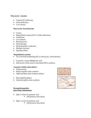 Macrocytic Anemias

  •   Vitamin B12 deficiency
  •   Folate deficiency
  •   Liver disease

  Macrocytic Normochromic

  •   Causes:
  •   Megaloblastic anemia (B12 or folate deficiency)
  •   Alcoholism
  •   Liver disease
  •   Reticulocytosis
  •   Chemotherapy
  •   Myelodysplastic syndromes
  •   Multiple myeloma
  •   Hypothyroidism

  Megaloblastic anemias
  • Are Classified morphologically as macrocytic, normochromic .

  •   Caused by vitamin B12 & folic acid
  •   deficiencies which result in disordered DNA synthesis .

  Anaemia; Globin chain defects
  • Thalassaemias
  • Reduced globin chain synthesis
  • Alpha and Beta chain synthesis defects

  •   Haemoglobinopathies
  •   Abnormal globin chain synthesis



  Hemoglobinopathies
  Beta Chain Substitutions

  •   Hgb S: Valine for glutamic acid
                 (6th position, beta chain)

  •   Hgb C:Lysine for glutamic acid
                (6th position, beta chain)
 