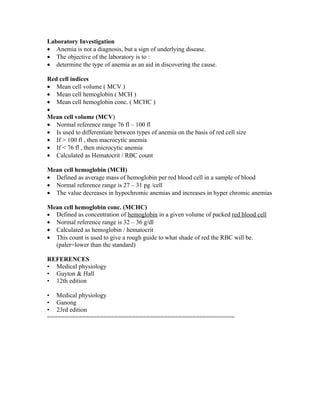 Laboratory Investigation
• Anemia is not a diagnosis, but a sign of underlying disease.
• The objective of the laboratory is to :
• determine the type of anemia as an aid in discovering the cause.

Red cell indices
• Mean cell volume ( MCV )
• Mean cell hemoglobin ( MCH )
• Mean cell hemoglobin conc. ( MCHC )
•
Mean cell volume (MCV)
• Normal reference range 76 fl – 100 fl
• Is used to differentiate between types of anemia on the basis of red cell size
• If > 100 fl , then macrocytic anemia
• If < 76 fl , then microcytic anemia
• Calculated as Hematocrit / RBC count

Mean cell hemoglobin (MCH)
• Defined as average mass of hemoglobin per red blood cell in a sample of blood
• Normal reference range is 27 – 31 pg /cell
• The value decreases in hypochromic anemias and increases in hyper chromic anemias

Mean cell hemoglobin conc. (MCHC)
• Defined as concentration of hemoglobin in a given volume of packed red blood cell
• Normal reference range is 32 – 36 g/dl
• Calculated as hemoglobin / hematocrit
• This count is used to give a rough guide to what shade of red the RBC will be.
  (paler=lower than the standard)

REFERENCES
• Medical physiology
• Guyton & Hall
• 12th edition

• Medical physiology
• Ganong
• 23rd edition
=====================================================
 