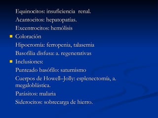 Equinocitos: insuficiencia  renal. Acantocitos: hepatopatías. Excentrocitos: hemólisis Coloración Hipocromía: ferropenia, talasemia Basofilia disfusa: a. regenerativas Inclusiones: Punteado basófilo: saturnismo Cuerpos de Howell–Jolly: esplenectomía, a. megaloblástica. Parásitos: malaria Siderocitos: sobrecarga de hierro. 