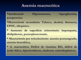 Anemia macrocítica * Artefactural: Hiponatremia, hiperglicemia, paraproteina *Macrocitosis secundaria: Tabaco, alcohol, fármacos, EPOC, idiopático.  * Aumento de superficie eritrocitaria: hepatopatía, dislipidemia, postesplenectomía. * Macrocitosis por reticulocitosis: anemia postsangrado, anemia hemolítica, * A. macrocítica: Deficit de vitamina B12, déficit de ácido fólico, hipotiroidismo, sindrome mielodisplásicos. 