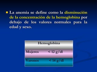 La anemia se define como la  disminución de la concentración de la hemoglobina  por debajo de los valores normales para la edad y sexo. < 14 g/dl Varones < 12 g/dl Mujeres Hemoglobina 