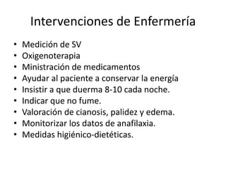 Intervenciones de Enfermería
•   Medición de SV
•   Oxigenoterapia
•   Ministración de medicamentos
•   Ayudar al paciente a conservar la energía
•   Insistir a que duerma 8-10 cada noche.
•   Indicar que no fume.
•   Valoración de cianosis, palidez y edema.
•   Monitorizar los datos de anafilaxia.
•   Medidas higiénico-dietéticas.
 