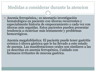 Medidas a considerar durante la atencion
 Anemia ferropénica,: es necesario investigación
hematológica en paciente con úlceras recurrentes y
especialmente historia de empeoramiento o cada vez con
úlceras más seguidas. Estos pacientes pueden presentar
tendencia a cicatrizar más lentamente y problemas
hemorrágicos.
Anemia megaloblástica: El paciente puede tener gastritis
crónica ó úlcera gástrica que le ha llevado a este estado
de anemia. Las manifestaciones orales son similares a las
ya descritas en anemia ferropénica, Cuidado con
farmacos irritantes de mucosa gastrica.
 