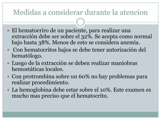 Medidas a considerar durante la atencion
 El hematocriro de un paciente, para realizar una
extracción debe ser sobre el 32%. Se acepta como normal
bajo hasta 38%. Menos de esto se considera anemia.
 Con hematocritos bajos se debe tener autorización del
hematólogo.
 Luego de la extracción se deben realizar maniobras
hemostáticas locales.
 Con protrombina sobre un 60% no hay problemas para
realizar procedimiento.
 La hemoglobina debe estar sobre el 10%. Este examen es
mucho mas preciso que el hematocrito.
 