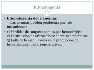 Etiopatogenia
 Etiopatogenia de la anemia:
Las anemias pueden producirse por tres
mecanismos:
 1) Pérdidas de sangre: anemias pos hemorrágicas
2) Destrucción de eritrocíticos: anemias hemolíticas
3) Falla de la médula ósea en la producción de
hematíes: anemias arregenerativas.
 