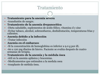 Tratamiento
 Tratamiento para la anemia severa
 -transfusión de sangre.
 Tratamiento de la anemia drepanocítica
 -Dieta saludable, suplementos de ácido fólico, vitamina d y zinc
 -Evitar tabaco, alcohol, sobreesfuerzo, deshidratación, temperaturas frías y
calientes.
 Anemia debido a la infección
 -Tratar infección
 Anemia en el embarazo
 -Si la concentración de hemoglobina es inferior a 9.0 g por dL
 -60 a 120 mg diarios de hierro. Paciente se evalúa después de cuatro
semanas de terapia.
 Tratamiento de la anemia y la médula ósea
 -útil en la anemia aplásica y leucemias.
 -Medicamentos que estimulen a la medula osea
 -trasplante de médula ósea.
 