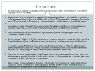 Pronostico
 En cualquier anemia la edad del paciente y la presencia de otras enfermedades comórbidas
influyen sobre el resultado.

 El resultado de la anemia debida a pérdida de sangre depende de la gravedad de la pérdida, y
de la respuesta al tratamiento. Si se identifica la fuente de hemorragia, y se corrige, la anemia
aguda debida a pérdida de sangre se trata con buenos resultados con transfusión de sangre.

 La anemia crónica dependiente de una pérdida de sangre pequeña pero crónica, también
muestra respuesta a la corrección de la hemorragia, sin necesidad de transfusión.

 Las anemias causadas por deficiencias regularmente pueden corregirse por medio de
tratamiento de restitución.
 La anemia por deficiencia de hierro típicamente empieza a mostrar respuesta a la terapéutica
de restitución de hierro en el transcurso de un mes, y se resuelve en un lapso de dos meses.
 La anemia megaloblástica causada por una deficiencia de folato o vitamina B12 (anemia
perniciosa) muestra datos de corrección dentro de la médula ósea en etapas tan tempranas,
como 12 a 24 horas después de que se inicia el tratamiento de restitución.

 Los síntomas neuropsiquiátricos causados por anemia perniciosa pueden requerir hasta 12 a
18 meses para mostrar mejoría. Los síntomas pueden no desaparecer por completo, pero con
tratamiento activo, típicamente no progresan.
 Las personas con anemia grave que dura toda la vida, como anemia de células falciformes o
talasemia tienen acortamiento de la esperanza de vida. Sin trasplante de médula ósea, las
formas graves de algunas anemias suelen resultar letales.
 