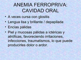 ANEMIA FERROPRIVA:
CAVIDAD ORAL
• A veces cursa con glositis
• Lengua lisa y brillante / depapilada
• Encías pálidas
• Piel y mucosas pálidas a ictéricas y
atróficas, favoreciendo irritaciones,
infecciones, traumatismos, lo que puede
producirles dolor o ardor.
 