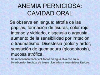 ANEMIA PERNICIOSA:
CAVIDAD ORAL
Se observa en lengua: atrofia de las
papilas, formación de fisuras, color rojo
intenso y vidriado, disgeusia o ageusia,
aumento de la sensibilidad por irritación
o traumatismo. Disestesia (dolor y ardor,
sensación de quemadura (glosopirosis),
mucosa atrófica.
• Se recomienda hacer colutorios de agua tibia con sal o
bicarbonato, limpieza de áreas ulceradas y anestésicos tópicos.
 