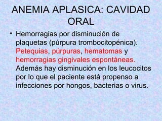 ANEMIA APLASICA: CAVIDAD
ORAL
• Hemorragias por disminución de
plaquetas (púrpura trombocitopénica).
Petequias, púrpuras, hematomas y
hemorragias gingivales espontáneas.
Además hay disminución en los leucocitos
por lo que el paciente está propenso a
infecciones por hongos, bacterias o virus.
 