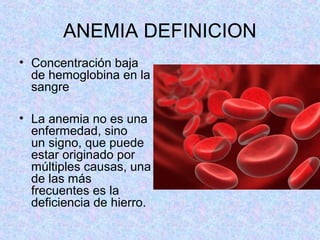 ANEMIA DEFINICION
• Concentración baja
de hemoglobina en la
sangre
• La anemia no es una
enfermedad, sino
un signo, que puede
estar originado por
múltiples causas, una
de las más
frecuentes es la
deficiencia de hierro.
 