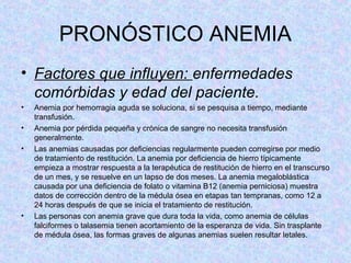 PRONÓSTICO ANEMIA
• Factores que influyen: enfermedades
comórbidas y edad del paciente.
• Anemia por hemorragia aguda se soluciona, si se pesquisa a tiempo, mediante
transfusión.
• Anemia por pérdida pequeña y crónica de sangre no necesita transfusión
generalmente.
• Las anemias causadas por deficiencias regularmente pueden corregirse por medio
de tratamiento de restitución. La anemia por deficiencia de hierro típicamente
empieza a mostrar respuesta a la terapéutica de restitución de hierro en el transcurso
de un mes, y se resuelve en un lapso de dos meses. La anemia megaloblástica
causada por una deficiencia de folato o vitamina B12 (anemia perniciosa) muestra
datos de corrección dentro de la médula ósea en etapas tan tempranas, como 12 a
24 horas después de que se inicia el tratamiento de restitución.
• Las personas con anemia grave que dura toda la vida, como anemia de células
falciformes o talasemia tienen acortamiento de la esperanza de vida. Sin trasplante
de médula ósea, las formas graves de algunas anemias suelen resultar letales.
 