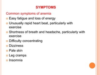 SYMPTOMS
Common symptoms of anemia
 Easy fatigue and loss of energy
 Unusually rapid heart beat, particularly with
exercise
 Shortness of breath and headache, particularly with
exercise
 Difficulty concentrating
 Dizziness
 Pale skin
 Leg cramps
 Insomnia
 