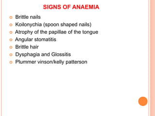 SIGNS OF ANAEMIA
 Brittle nails
 Koilonychia (spoon shaped nails)
 Atrophy of the papillae of the tongue
 Angular stomatitis
 Brittle hair
 Dysphagia and Glossitis
 Plummer vinson/kelly patterson
 
