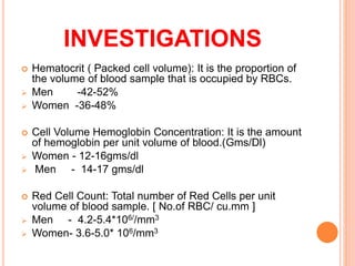  Hematocrit ( Packed cell volume): It is the proportion of
the volume of blood sample that is occupied by RBCs.
 Men -42-52%
 Women -36-48%
 Cell Volume Hemoglobin Concentration: It is the amount
of hemoglobin per unit volume of blood.(Gms/Dl)
 Women - 12-16gms/dl
 Men - 14-17 gms/dl
 Red Cell Count: Total number of Red Cells per unit
volume of blood sample. [ No.of RBC/ cu.mm ]
 Men - 4.2-5.4*106//mm3
 Women- 3.6-5.0* 106/mm3
INVESTIGATIONS
 
