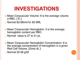  Mean Corpuscular Volume: It is the average volume
a RBC. [ fL ]
 Normal 82-98mm3or 82-98fL
 Mean Corpuscular Hemoglobin: It is the average
hemoglobin content per RBC.
 Normal value is 27 to 31 pL
 Mean Corpuscular Hemoglobin Concentration: It is
the average concentration of hemoglobin in a given
Red Cell Volume. [Gms/ dL ]
 Normal 32-36 g/Dl
INVESTIGATIONS
 