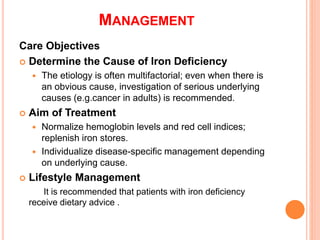 MANAGEMENT
Care Objectives
 Determine the Cause of Iron Deficiency
 The etiology is often multifactorial; even when there is
an obvious cause, investigation of serious underlying
causes (e.g.cancer in adults) is recommended.
 Aim of Treatment
 Normalize hemoglobin levels and red cell indices;
replenish iron stores.
 Individualize disease-specific management depending
on underlying cause.
 Lifestyle Management
It is recommended that patients with iron deficiency
receive dietary advice .
 