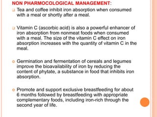 NON PHARMOCOLOGICAL MANAGEMENT:
 Tea and coffee inhibit iron absorption when consumed
with a meal or shortly after a meal.
 Vitamin C (ascorbic acid) is also a powerful enhancer of
iron absorption from nonmeat foods when consumed
with a meal. The size of the vitamin C effect on iron
absorption increases with the quantity of vitamin C in the
meal.
 Germination and fermentation of cereals and legumes
improve the bioavailability of iron by reducing the
content of phytate, a substance in food that inhibits iron
absorption.
 Promote and support exclusive breastfeeding for about
6 months followed by breastfeeding with appropriate
complementary foods, including iron-rich through the
second year of life.
 