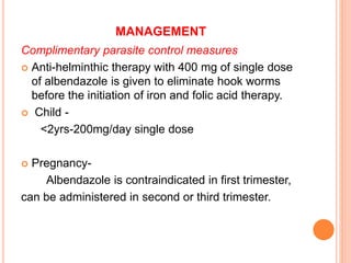MANAGEMENT
Complimentary parasite control measures
 Anti-helminthic therapy with 400 mg of single dose
of albendazole is given to eliminate hook worms
before the initiation of iron and folic acid therapy.
 Child -
<2yrs-200mg/day single dose
 Pregnancy-
Albendazole is contraindicated in first trimester,
can be administered in second or third trimester.
 