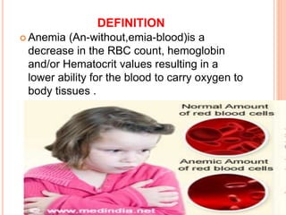 DEFINITION
 Anemia (An-without,emia-blood)is a
decrease in the RBC count, hemoglobin
and/or Hematocrit values resulting in a
lower ability for the blood to carry oxygen to
body tissues .
 