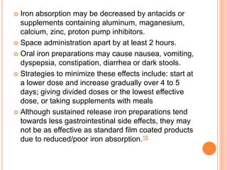  Iron absorption may be decreased by antacids or
supplements containing aluminum, maganesium,
calcium, zinc, proton pump inhibitors.
 Space administration apart by at least 2 hours.
 Oral iron preparations may cause nausea, vomiting,
dyspepsia, constipation, diarrhea or dark stools.
 Strategies to minimize these effects include: start at
a lower dose and increase gradually over 4 to 5
days; giving divided doses or the lowest effective
dose, or taking supplements with meals
 Although sustained release iron preparations tend
towards less gastrointestinal side effects, they may
not be as effective as standard film coated products
due to reduced/poor iron absorption.15
 