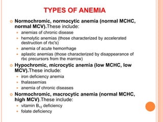  Normochromic, normocytic anemia (normal MCHC,
normal MCV).These include:
 anemias of chronic disease
 hemolytic anemias (those characterized by accelerated
destruction of rbc's)
 anemia of acute hemorrhage
 aplastic anemias (those characterized by disappearance of
rbc precursors from the marrow)
 Hypochromic, microcytic anemia (low MCHC, low
MCV).These include:
 iron deficiency anemia
 thalassemias
 anemia of chronic diseases
 Normochromic, macrocytic anemia (normal MCHC,
high MCV).These include:
 vitamin B12 deficiency
 folate deficiency
TYPES OF ANEMIA
 