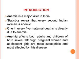 INTRODUCTION
 Anemia is a major killer in India.
 Statistics reveal that every second Indian
woman is anemic
 One in every five maternal deaths is directly
due to anemia.
 Anemia affects both adults and children of
both sexes, although pregnant women and
adolescent girls are most susceptible and
most affected by this disease.
 
