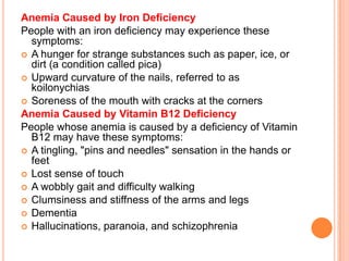 Anemia Caused by Iron Deficiency
People with an iron deficiency may experience these
symptoms:
 A hunger for strange substances such as paper, ice, or
dirt (a condition called pica)
 Upward curvature of the nails, referred to as
koilonychias
 Soreness of the mouth with cracks at the corners
Anemia Caused by Vitamin B12 Deficiency
People whose anemia is caused by a deficiency of Vitamin
B12 may have these symptoms:
 A tingling, "pins and needles" sensation in the hands or
feet
 Lost sense of touch
 A wobbly gait and difficulty walking
 Clumsiness and stiffness of the arms and legs
 Dementia
 Hallucinations, paranoia, and schizophrenia
 