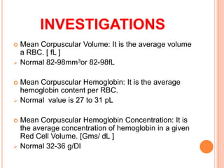  Mean Corpuscular Volume: It is the average volume
a RBC. [ fL ]
 Normal 82-98mm3or 82-98fL
 Mean Corpuscular Hemoglobin: It is the average
hemoglobin content per RBC.
 Normal value is 27 to 31 pL
 Mean Corpuscular Hemoglobin Concentration: It is
the average concentration of hemoglobin in a given
Red Cell Volume. [Gms/ dL ]
 Normal 32-36 g/Dl
INVESTIGATIONS
 