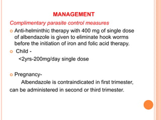 MANAGEMENT
Complimentary parasite control measures
 Anti-helminthic therapy with 400 mg of single dose
of albendazole is given to eliminate hook worms
before the initiation of iron and folic acid therapy.
 Child -
<2yrs-200mg/day single dose
 Pregnancy-
Albendazole is contraindicated in first trimester,
can be administered in second or third trimester.
 