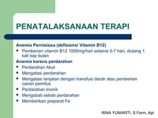 RINA YUNIARTI, S.Farm, Apt
PENATALAKSANAAN TERAPI
Anemia Pernisiosa (defisiensi Vitamin B12)
 Pemberian vitamin B12 1000mg/hari selama 5-7 hari, diulang 1
kali tiap bulan
Anemia karena perdarahan
 Perdarahan Akut
 Mengatasi perdarahan
 Mengatasi renjatan dengan transfusi darah atau pemberian
cairan perinfus
 Perdarahan kronik
 Mengobati sebab perdarahan
 Memberikan preparat Fe
 