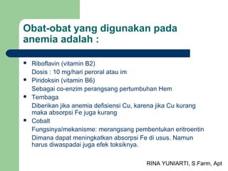 RINA YUNIARTI, S.Farm, Apt
Obat-obat yang digunakan pada
anemia adalah :
 Riboflavin (vitamin B2)
Dosis : 10 mg/hari peroral atau im
 Piridoksin (vitamin B6)
Sebagai co-enzim perangsang pertumbuhan Hem
 Tembaga
Diberikan jika anemia defisiensi Cu, karena jika Cu kurang
maka absorpsi Fe juga kurang
 Cobalt
Fungsinya/mekanisme: merangsang pembentukan eritroentin
Dimana dapat meningkatkan absorpsi Fe di usus. Namun
harus diwaspadai juga efek toksiknya.
 