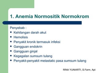 RINA YUNIARTI, S.Farm, Apt
1. Anemia Normositik Normokrom
Penyebab :
 Kehilangan darah akut
 Hemolisis
 Penyakit kronik termasuk infeksi
 Gangguan endokrin
 Gangguan ginjal
 Kegagalan sumsum tulang
 Penyakit-penyakit metastatic pasa sumsum tulang
 