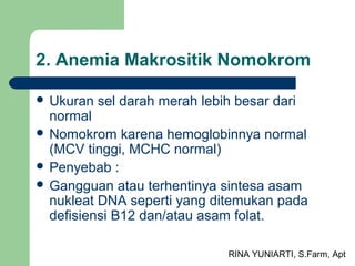 RINA YUNIARTI, S.Farm, Apt
2. Anemia Makrositik Nomokrom
 Ukuran sel darah merah lebih besar dari
normal
 Nomokrom karena hemoglobinnya normal
(MCV tinggi, MCHC normal)
 Penyebab :
 Gangguan atau terhentinya sintesa asam
nukleat DNA seperti yang ditemukan pada
defisiensi B12 dan/atau asam folat.
 