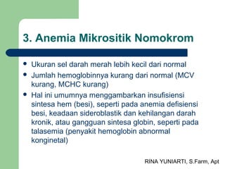 RINA YUNIARTI, S.Farm, Apt
3. Anemia Mikrositik Nomokrom
 Ukuran sel darah merah lebih kecil dari normal
 Jumlah hemoglobinnya kurang dari normal (MCV
kurang, MCHC kurang)
 Hal ini umumnya menggambarkan insufisiensi
sintesa hem (besi), seperti pada anemia defisiensi
besi, keadaan sideroblastik dan kehilangan darah
kronik, atau gangguan sintesa globin, seperti pada
talasemia (penyakit hemoglobin abnormal
konginetal)
 
