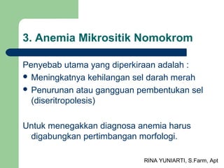 RINA YUNIARTI, S.Farm, Apt
3. Anemia Mikrositik Nomokrom
Penyebab utama yang diperkiraan adalah :
 Meningkatnya kehilangan sel darah merah
 Penurunan atau gangguan pembentukan sel
(diseritropolesis)
Untuk menegakkan diagnosa anemia harus
digabungkan pertimbangan morfologi.
 