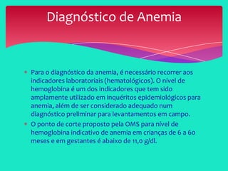 Para o diagnóstico da anemia, é necessário recorrer aos
indicadores laboratoriais (hematológicos). O nível de
hemoglobina é um dos indicadores que tem sido
amplamente utilizado em inquéritos epidemiológicos para
anemia, além de ser considerado adequado num
diagnóstico preliminar para levantamentos em campo.
O ponto de corte proposto pela OMS para nível de
hemoglobina indicativo de anemia em crianças de 6 a 60
meses e em gestantes é abaixo de 11,0 g/dl.
Diagnóstico de Anemia
 