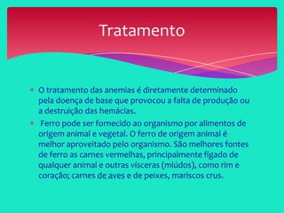 O tratamento das anemias é diretamente determinado
pela doença de base que provocou a falta de produção ou
a destruição das hemácias.
Ferro pode ser fornecido ao organismo por alimentos de
origem animal e vegetal. O ferro de origem animal é
melhor aproveitado pelo organismo. São melhores fontes
de ferro as carnes vermelhas, principalmente fígado de
qualquer animal e outras vísceras (miúdos), como rim e
coração; carnes de aves e de peixes, mariscos crus.
Tratamento
 