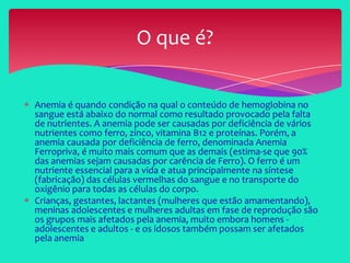 O que é?
Anemia é quando condição na qual o conteúdo de hemoglobina no
sangue está abaixo do normal como resultado provocado pela falta
de nutrientes. A anemia pode ser causadas por deficiência de vários
nutrientes como ferro, zinco, vitamina B12 e proteínas. Porém, a
anemia causada por deficiência de ferro, denominada Anemia
Ferropriva, é muito mais comum que as demais (estima-se que 90%
das anemias sejam causadas por carência de Ferro). O ferro é um
nutriente essencial para a vida e atua principalmente na síntese
(fabricação) das células vermelhas do sangue e no transporte do
oxigênio para todas as células do corpo.
Crianças, gestantes, lactantes (mulheres que estão amamentando),
meninas adolescentes e mulheres adultas em fase de reprodução são
os grupos mais afetados pela anemia, muito embora homens -
adolescentes e adultos - e os idosos também possam ser afetados
pela anemia
 