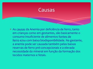 As causas da Anemia por deficiência de ferro, tanto
em crianças como em gestantes, são basicamente o
consumo insuficiente de alimentos fontes de
ferro e/ou com baixa biodisponibilidade. Na gestante,
a anemia pode ser causada também pelas baixas
reservas de ferro pré-concepcionais e a elevada
necessidade do mineral em função da formação dos
tecidos maternos e fetais.
Causas
 