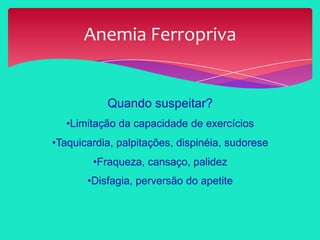 Quando suspeitar?
•Limitação da capacidade de exercícios
•Taquicardia, palpitações, dispinéia, sudorese
•Fraqueza, cansaço, palidez
•Disfagia, perversão do apetite
Anemia Ferropriva
 
