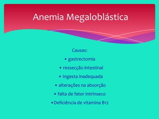 Causas:
• gastrectomia
• ressecção intestinal
• Ingesta inadequada
• alterações na absorção
• falta de fator intrínseco
•Deficiência de vitamina B12
Anemia Megaloblástica
 