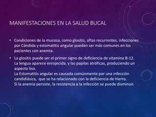 MANIFESTACIONES EN LA SALUD BUCAL
• Condiciones de la mucosa, como glositis, aftas recurrentes, infecciones
por Cándida y estomatitis angular pueden ser más comunes en los
pacientes con anemia.
• La glositis puede ser el primer signo de deficiencia de vitamina B-12.
La lengua aparece enrojecida, y las papilas atróficas, produciendo un
aspecto liso.
La Estomatitis angular es causada comúnmente por una infección
candidiásica, que se ha relacionado con la deficiencia de hierro.
Si la anemia persiste, la resistencia a la infección se puede disminuir.
 