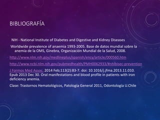 BIBLIOGRAFÍA
NIH - National Institute of Diabetes and Digestive and Kidney Diseases
Worldwide prevalence of anaemia 1993-2005. Base de datos mundial sobre la
anemia de la OMS, Ginebra, Organización Mundial de la Salud, 2008.
http://www.nlm.nih.gov/medlineplus/spanish/ency/article/000560.htm
http://www.ncbi.nlm.nih.gov/pubmedhealth/PMH0062933/#nhlbisec-prevention
J Formos Med Assoc. 2014 Feb;113(2):83-7. doi: 10.1016/j.jfma.2013.11.010.
Epub 2013 Dec 30. Oral manifestations and blood profile in patients with iron
deficiency anemia.
Clase: Trastornos Hematológicos, Patología General 2011, Odontología U.Chile
 